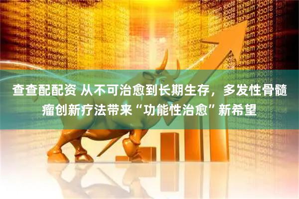 查查配配资 从不可治愈到长期生存，多发性骨髓瘤创新疗法带来“功能性治愈”新希望