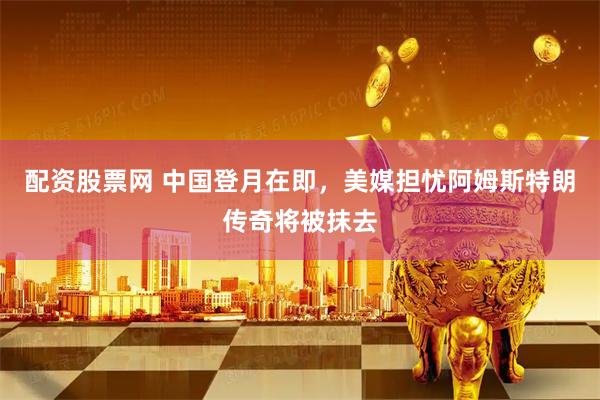 配资股票网 中国登月在即，美媒担忧阿姆斯特朗传奇将被抹去
