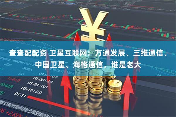 查查配配资 卫星互联网：万通发展、三维通信、中国卫星、海格通信，谁是老大