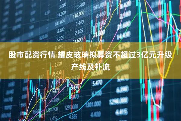 股市配资行情 耀皮玻璃拟募资不超过3亿元升级产线及补流