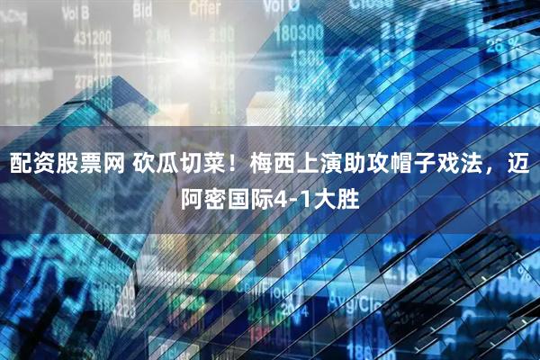 配资股票网 砍瓜切菜！梅西上演助攻帽子戏法，迈阿密国际4-1大胜