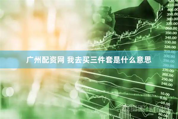 广州配资网 我去买三件套是什么意思