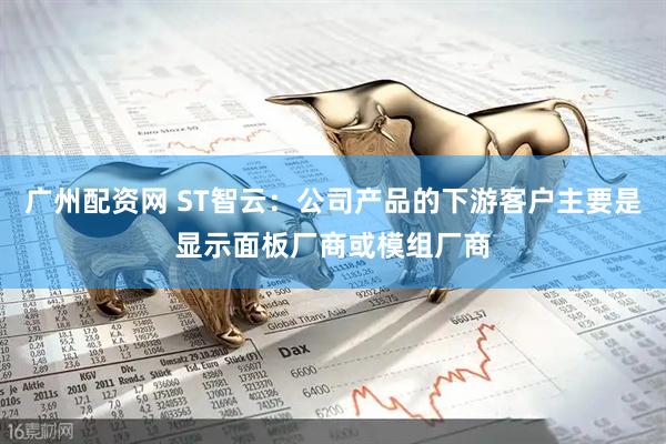 广州配资网 ST智云：公司产品的下游客户主要是显示面板厂商或模组厂商