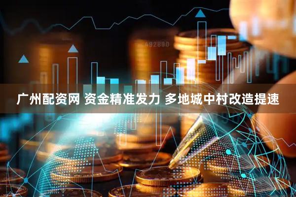 广州配资网 资金精准发力 多地城中村改造提速