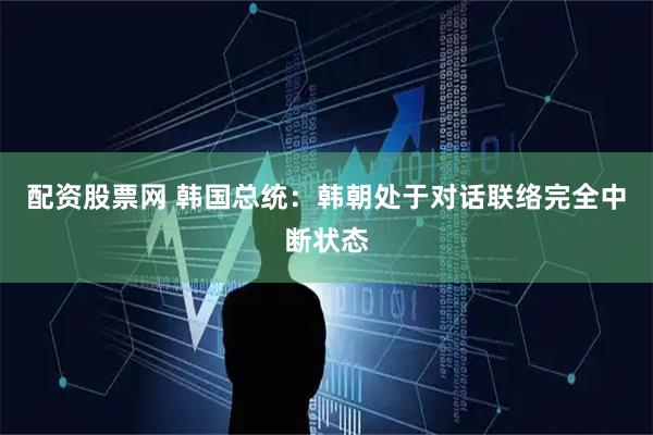 配资股票网 韩国总统：韩朝处于对话联络完全中断状态