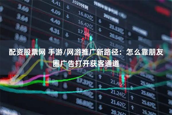 配资股票网 手游/网游推广新路径：怎么靠朋友圈广告打开获客通道