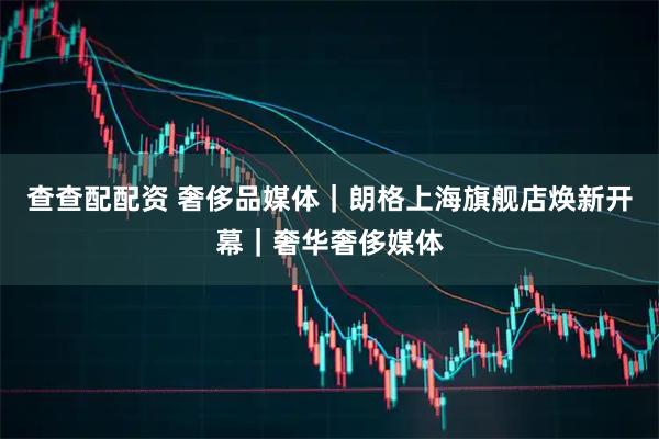 查查配配资 奢侈品媒体｜朗格上海旗舰店焕新开幕｜奢华奢侈媒体