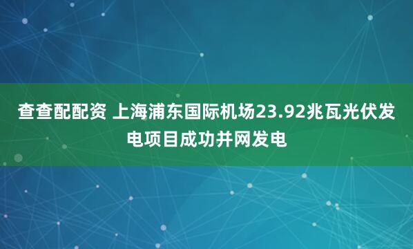 查查配配资 上海浦东国际机场23.92兆瓦光伏发电项目成功并网发电