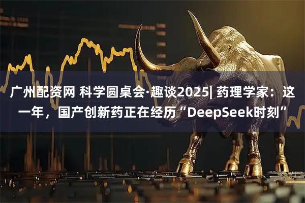 广州配资网 科学圆桌会·趣谈2025| 药理学家：这一年，国产创新药正在经历“DeepSeek时刻”