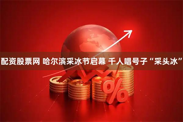 配资股票网 哈尔滨采冰节启幕 千人唱号子“采头冰”