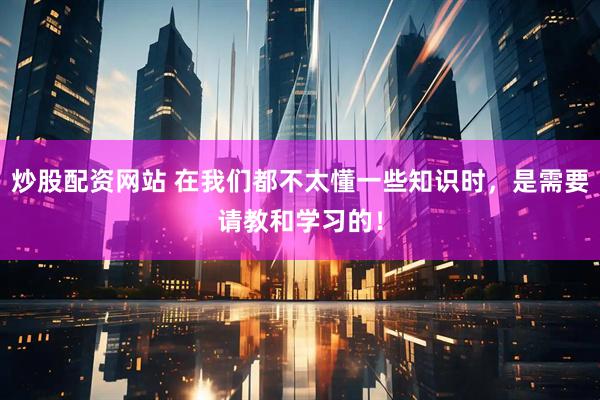 炒股配资网站 在我们都不太懂一些知识时，是需要请教和学习的！