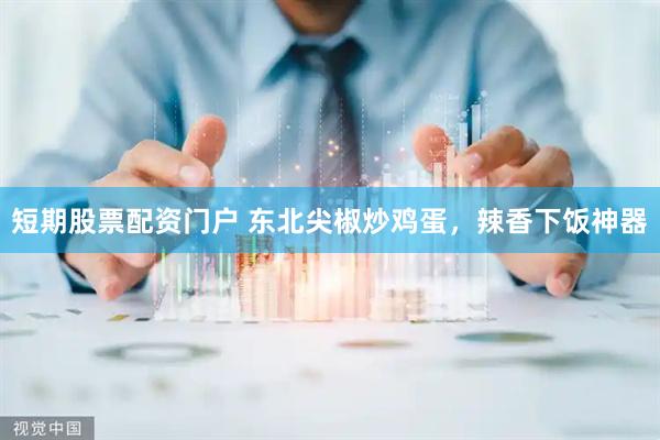 短期股票配资门户 东北尖椒炒鸡蛋，辣香下饭神器