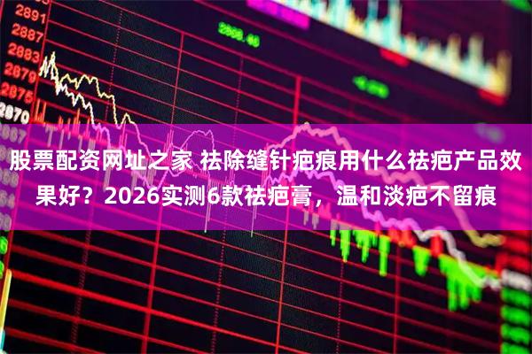 股票配资网址之家 祛除缝针疤痕用什么祛疤产品效果好？2026实测6款祛疤膏，温和淡疤不留痕