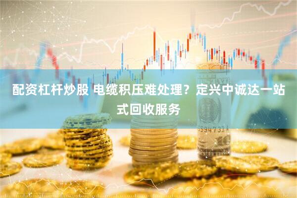 配资杠杆炒股 电缆积压难处理？定兴中诚达一站式回收服务