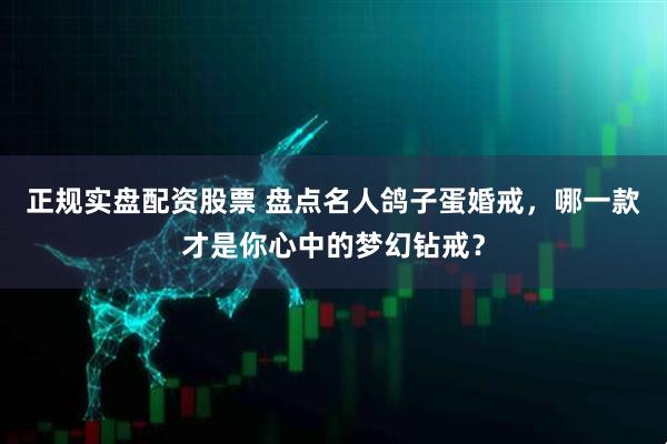 正规实盘配资股票 盘点名人鸽子蛋婚戒，哪一款才是你心中的梦幻钻戒？