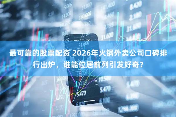 最可靠的股票配资 2026年火锅外卖公司口碑排行出炉，谁能位居前列引发好奇？