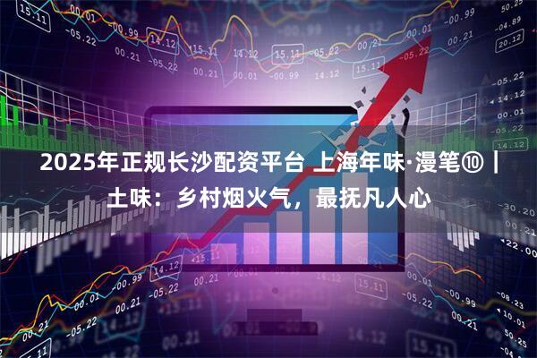2025年正规长沙配资平台 上海年味·漫笔⑩｜土味：乡村烟火气，最抚凡人心