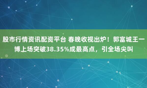 股市行情资讯配资平台 春晚收视出炉！郭富城王一博上场突破38.35%成最高点，引全场尖叫