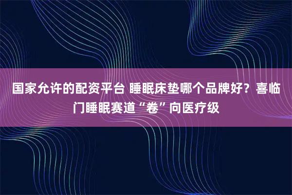 国家允许的配资平台 睡眠床垫哪个品牌好？喜临门睡眠赛道“卷”向医疗级