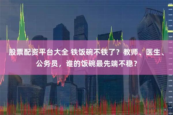 股票配资平台大全 铁饭碗不铁了？教师、医生、公务员，谁的饭碗最先端不稳？