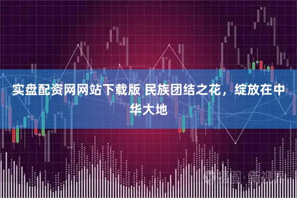 实盘配资网网站下载版 民族团结之花，绽放在中华大地