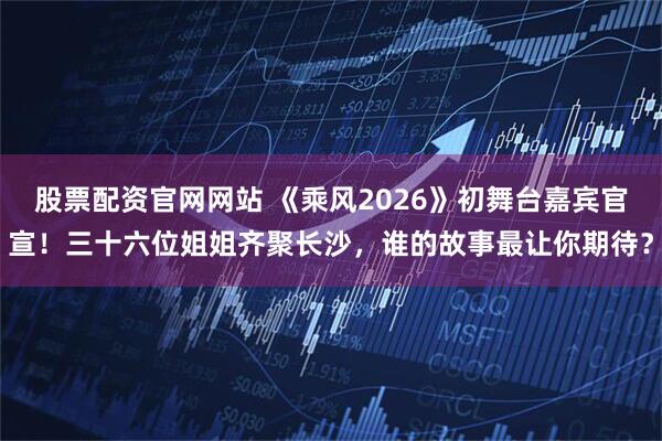股票配资官网网站 《乘风2026》初舞台嘉宾官宣！三十六位姐姐齐聚长沙，谁的故事最让你期待？