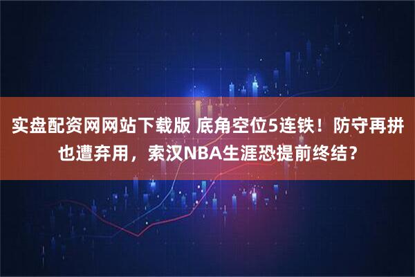 实盘配资网网站下载版 底角空位5连铁！防守再拼也遭弃用，索汉NBA生涯恐提前终结？