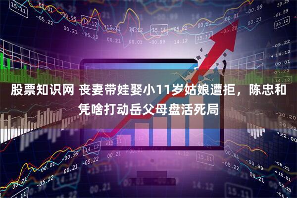 股票知识网 丧妻带娃娶小11岁姑娘遭拒，陈忠和凭啥打动岳父母盘活死局