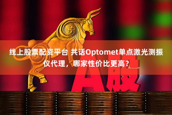 线上股票配资平台 共话Optomet单点激光测振仪代理，哪家性价比更高？