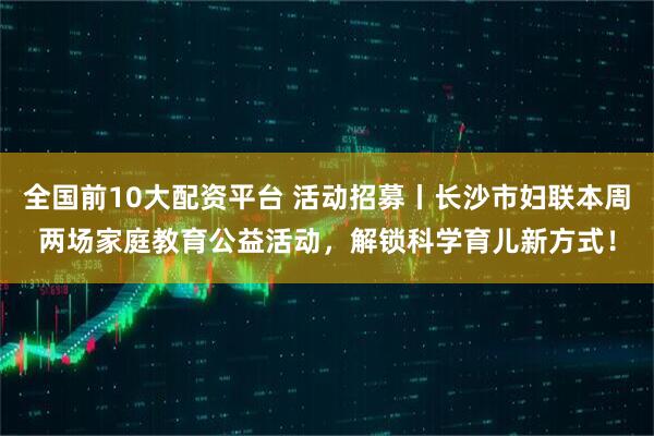 全国前10大配资平台 活动招募丨长沙市妇联本周两场家庭教育公益活动，解锁科学育儿新方式！