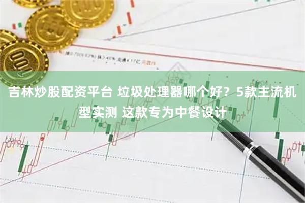 吉林炒股配资平台 垃圾处理器哪个好？5款主流机型实测 这款专为中餐设计