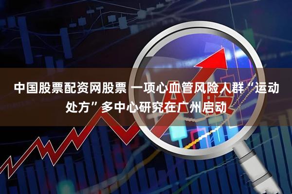 中国股票配资网股票 一项心血管风险人群“运动处方”多中心研究在广州启动